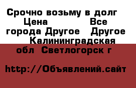 Срочно возьму в долг › Цена ­ 50 000 - Все города Другое » Другое   . Калининградская обл.,Светлогорск г.